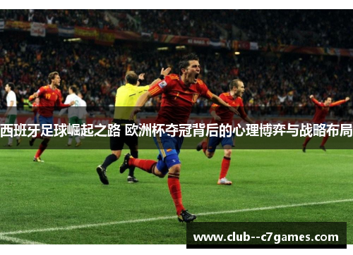 西班牙足球崛起之路 欧洲杯夺冠背后的心理博弈与战略布局 西班牙足球崛起之路 欧洲杯夺冠背后的心理博弈与战略布局