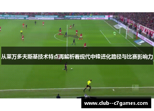 从莱万多夫斯基技术特点再解析看现代中锋进化路径与比赛影响力 从莱万多夫斯基技术特点再解析看现代中锋进化路径与比赛影响力